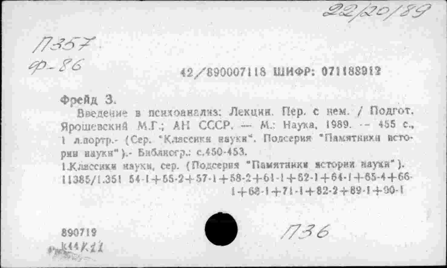 ﻿
42/890007118 ШИФР: 071188812
Фрейд 3.
Введение в психоанализ: Лекции. Пер. с нем. / Подгот. Ярошевскнй М.Г.; АН СССР. — М.: Наука. 1989. -- *55 с., I л.портр.- (Сер. “Классики науки“. Подсерия “Памятники истории науки“ Библясгр.; с.450-453.
(.Классики науки, сер. (Подсерня “Памятники истории науки'). 11385/1.351 54 1+65-2+57-1+58-2+61-1+82-1+64-14-65-4+66
1+68-1+71-1 + 82-2+89-1+90-1
890719
/7^6